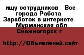 ищу сотрудников - Все города Работа » Заработок в интернете   . Мурманская обл.,Снежногорск г.